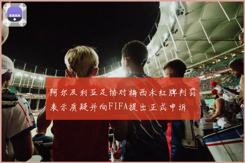 阿尔及利亚足协对梅西未红牌判罚表示质疑并向FIFA提出正式申诉