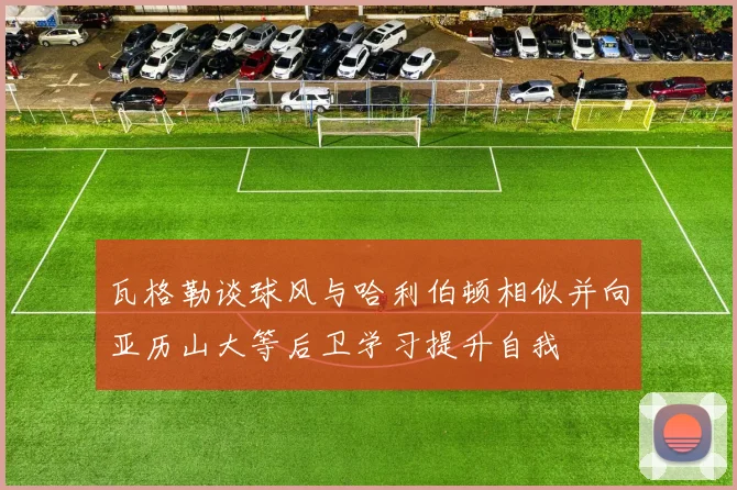 瓦格勒谈球风与哈利伯顿相似并向亚历山大等后卫学习提升自我