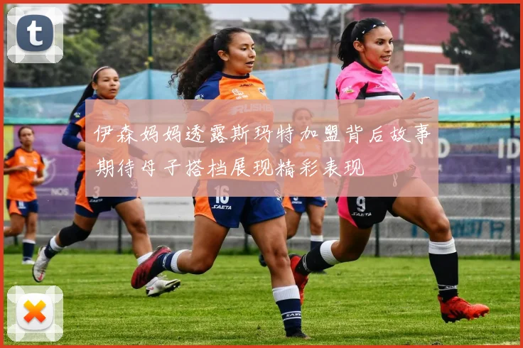 伊森妈妈透露斯玛特加盟背后故事期待母子搭档展现精彩表现