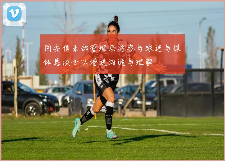 国安俱乐部管理层将参与球迷与媒体恳谈会以增进沟通与理解