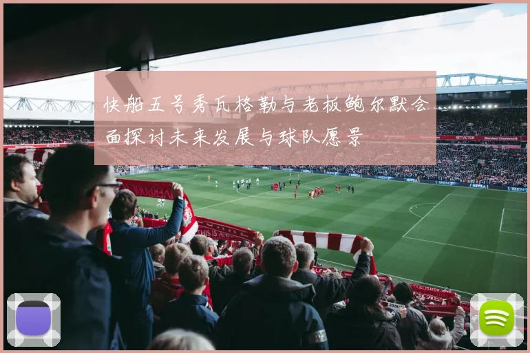 快船五号秀瓦格勒与老板鲍尔默会面探讨未来发展与球队愿景