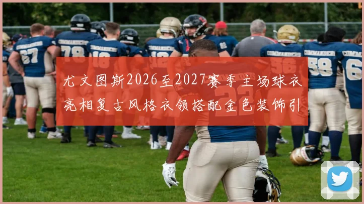 尤文图斯2026至2027赛季主场球衣亮相复古风格衣领搭配金色装饰引关注