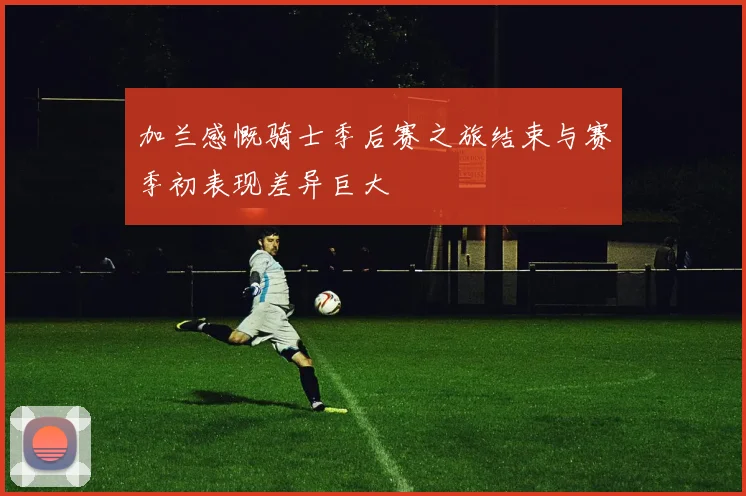 加兰感慨骑士季后赛之旅结束与赛季初表现差异巨大