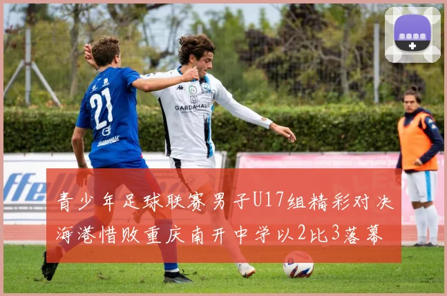 青少年足球联赛男子U17组精彩对决海港惜败重庆南开中学以2比3落幕