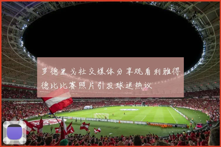 罗德里戈社交媒体分享观看利雅得德比比赛照片引发球迷热议