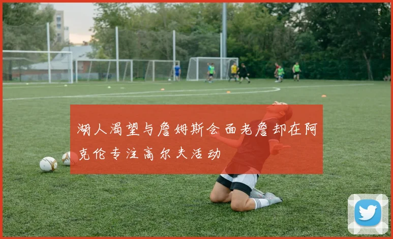 湖人渴望与詹姆斯会面老詹却在阿克伦专注高尔夫活动