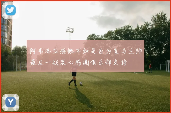 阿韦洛亚感慨不知是否为皇马主帅最后一战衷心感谢俱乐部支持