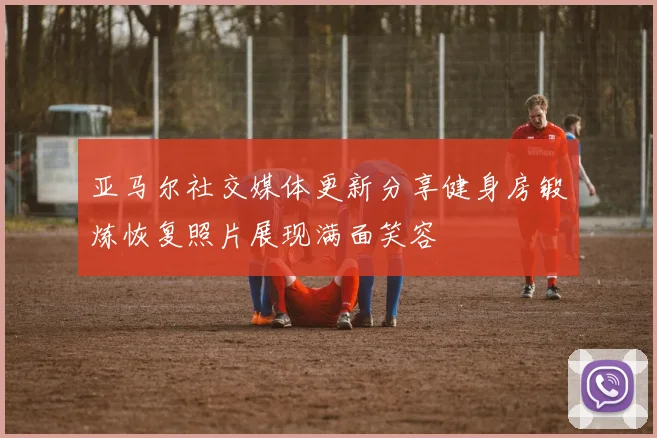 亚马尔社交媒体更新分享健身房锻炼恢复照片展现满面笑容