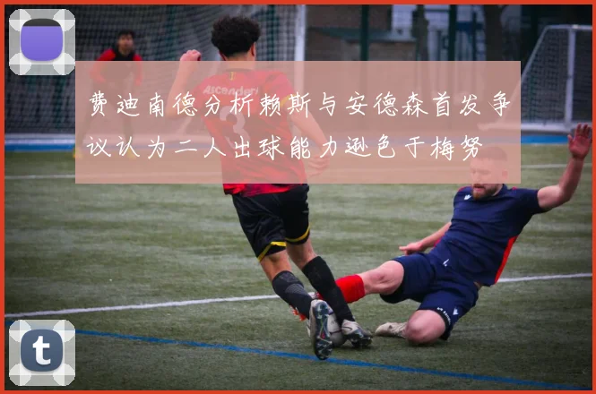 费迪南德分析赖斯与安德森首发争议认为二人出球能力逊色于梅努