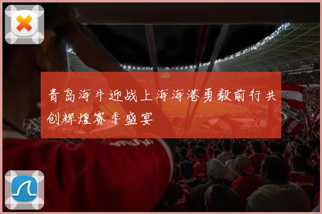 青岛海牛迎战上海海港勇毅前行共创辉煌赛季盛宴