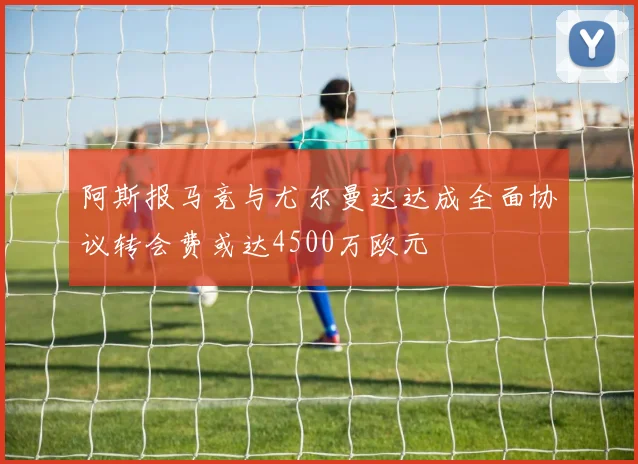阿斯报马竞与尤尔曼达达成全面协议转会费或达4500万欧元