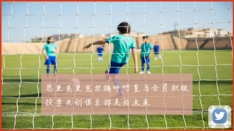 恩里克里克尔梅呼吁皇马会员积极投票共创俱乐部美好未来