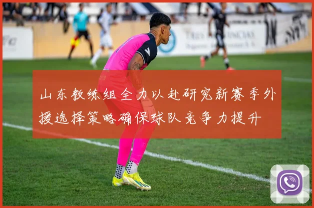 山东教练组全力以赴研究新赛季外援选择策略确保球队竞争力提升