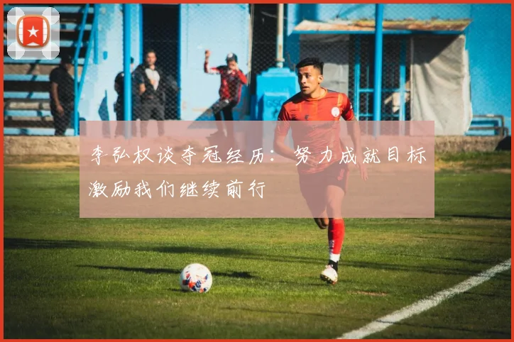李弘权谈夺冠经历：努力成就目标激励我们继续前行