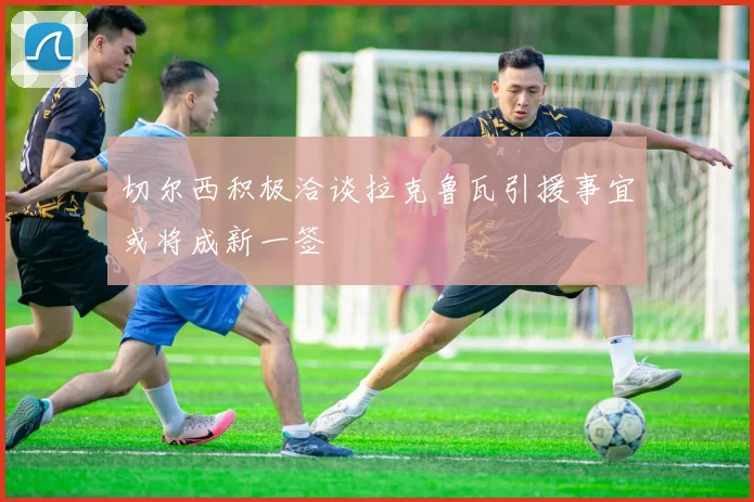 切尔西积极洽谈拉克鲁瓦引援事宜或将成新一签