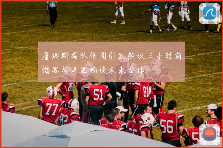 詹姆斯离队传闻引发热议三小时前播客与库里畅谈未来合作