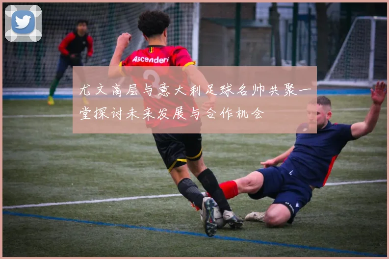 尤文高层与意大利足球名帅共聚一堂探讨未来发展与合作机会