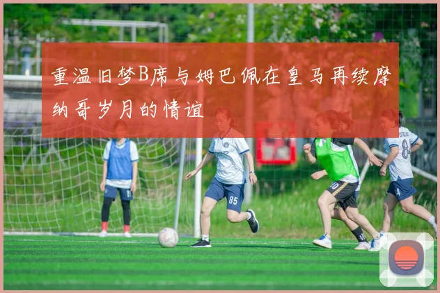 重温旧梦B席与姆巴佩在皇马再续摩纳哥岁月的情谊