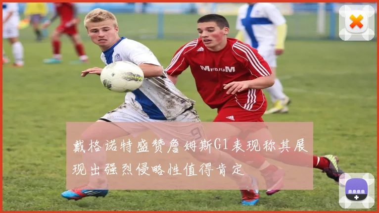 戴格诺特盛赞詹姆斯G1表现称其展现出强烈侵略性值得肯定